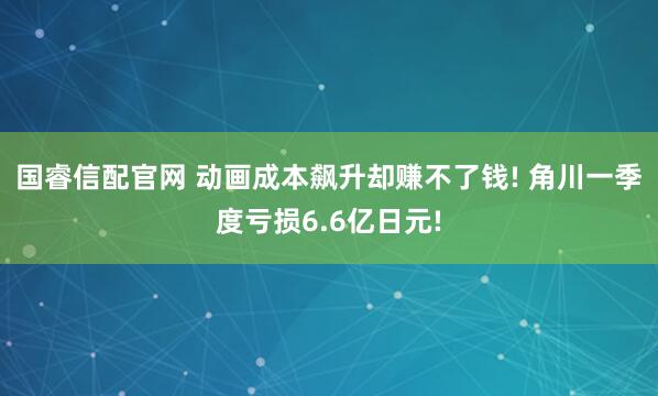 国睿信配官网 动画成本飙升却赚不了钱! 角川一季度亏损6.6亿日元!
